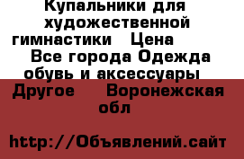 Купальники для  художественной гимнастики › Цена ­ 8 500 - Все города Одежда, обувь и аксессуары » Другое   . Воронежская обл.